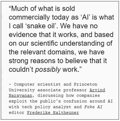 Much of what is sold commercially today as ‘AI’ is what I call ‘snake oil’. We have no evidence that it works, and based on our scientific understanding of the relevant domains, we have strong reasons to believe that it couldn’t possibly work. - Computer scientist and Princeton University associate professor Arvind Narayanan